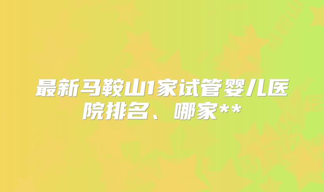 最新马鞍山1家试管婴儿医院排名、哪家**