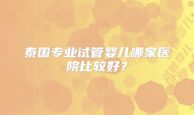 泰国专业试管婴儿哪家医院比较好?