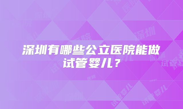 深圳有哪些公立医院能做试管婴儿?