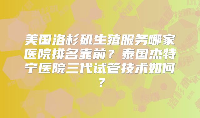 美国洛杉矶生殖服务哪家医院排名靠前?泰国杰特宁医院三代试管技术如何?