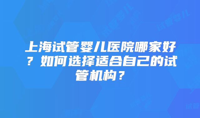 上海试管婴儿医院哪家好?如何选择适合自己的试管机构?