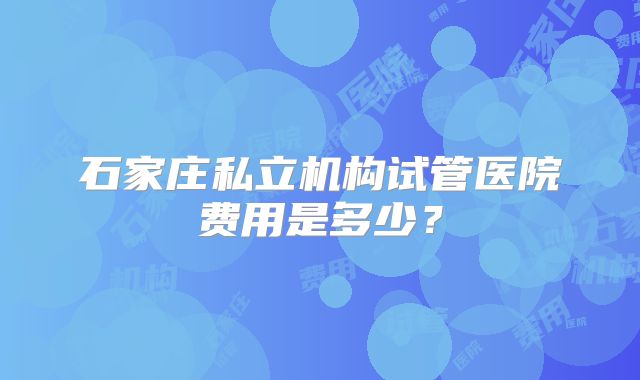 石家庄私立机构试管医院费用是多少?