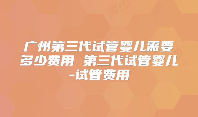 广州第三代试管婴儿需要多少费用 第三代试管婴儿-试管费用