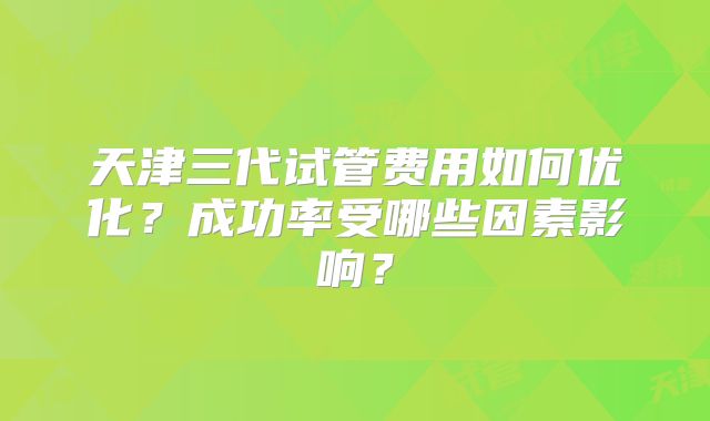 天津三代试管费用如何优化?成功率受哪些因素影响?