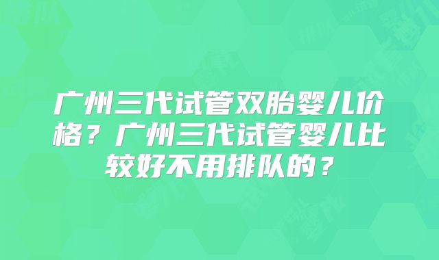 广州三代试管双胎婴儿价格？广州三代试管婴儿比较好不用排队的？