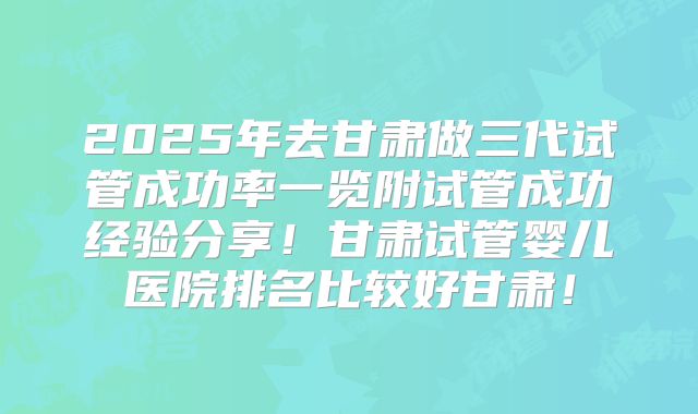2025年去甘肃做三代试管成功率一览附试管成功经验分享!甘肃试管婴儿医院排名比较好甘肃!