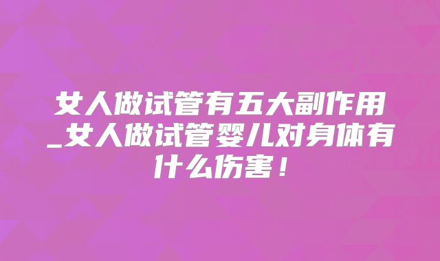 女人做试管有五大副作用_女人做试管婴儿对身体有什么伤害！