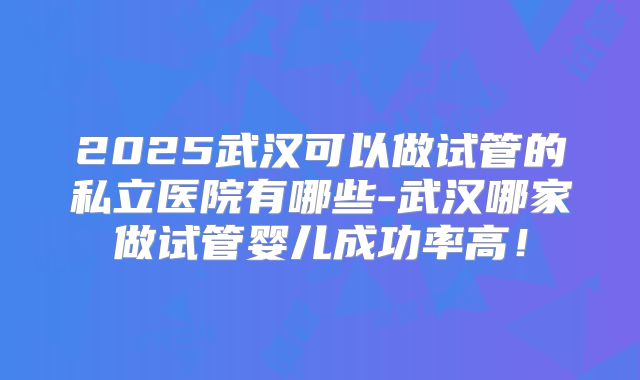 2025武汉可以做试管的私立医院有哪些-武汉哪家做试管婴儿成功率高!