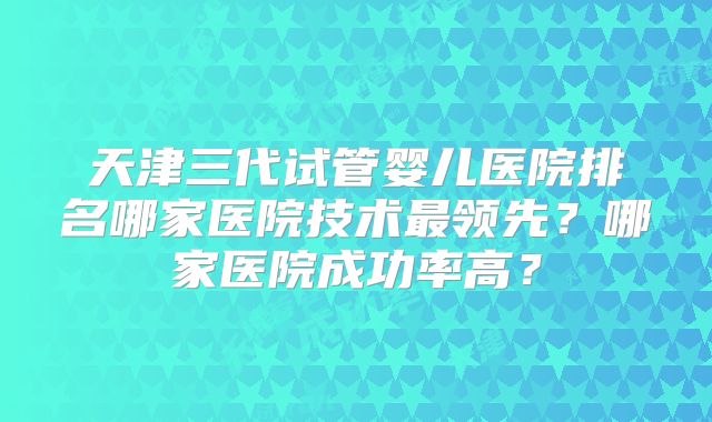 天津三代试管婴儿医院排名哪家医院技术最领先?哪家医院成功率高?