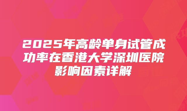 2025年高龄单身试管成功率在香港大学深圳医院影响因素详解