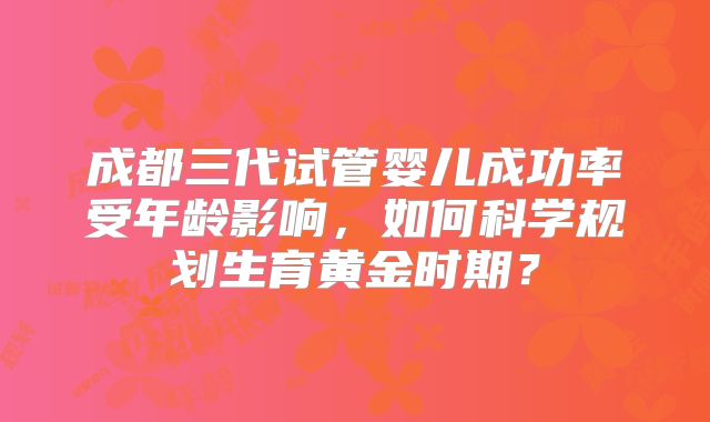 成都三代试管婴儿成功率受年龄影响,如何科学规划生育黄金时期?