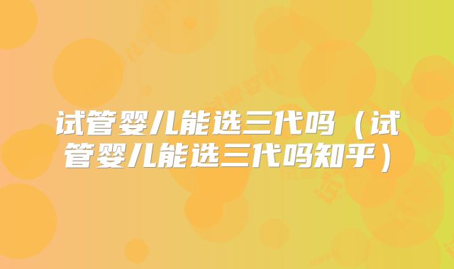 试管婴儿能选三代吗(试管婴儿能选三代吗知乎)