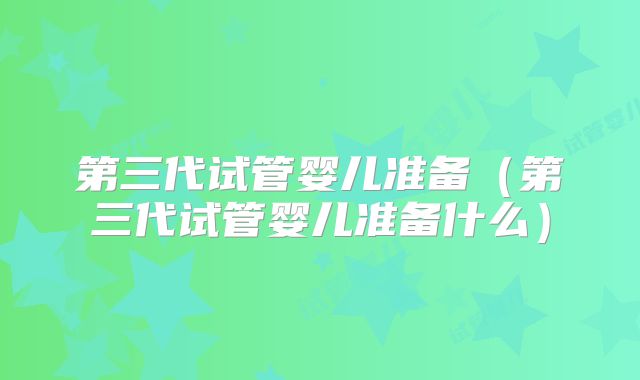 第三代试管婴儿准备(第三代试管婴儿准备什么)