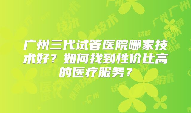 广州三代试管医院哪家技术好？如何找到性价比高的医疗服务？