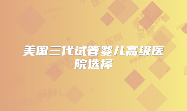 美国三代试管婴儿高级医院选择