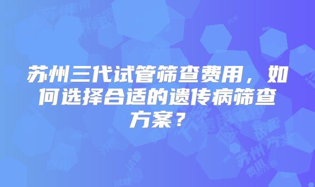 苏州三代试管筛查费用，如何选择合适的遗传病筛查方案？