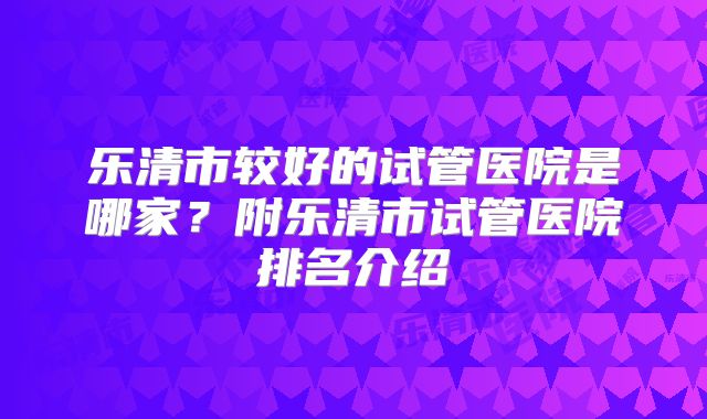 乐清市较好的试管医院是哪家?附乐清市试管医院排名介绍