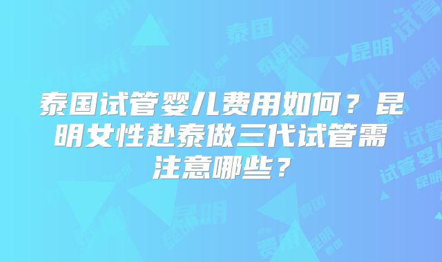泰国试管婴儿费用如何?昆明女性赴泰做三代试管需注意哪些?