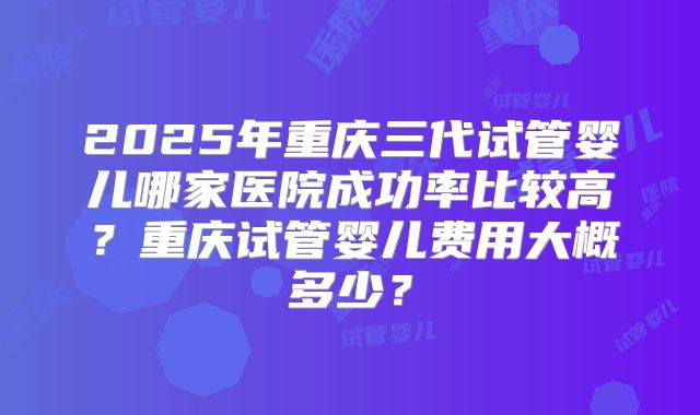 2025年重庆三代试管婴儿哪家医院成功率比较高？重庆试管婴儿费用大概多少？