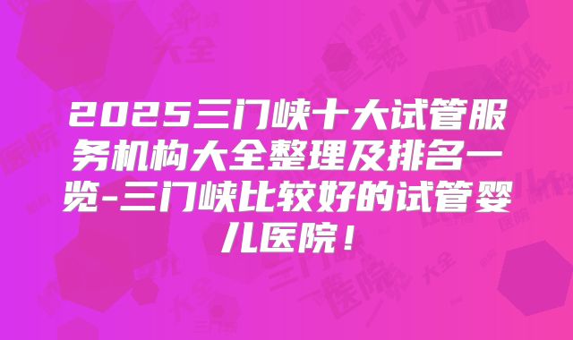 2025三门峡十大试管服务机构大全整理及排名一览-三门峡比较好的试管婴儿医院!