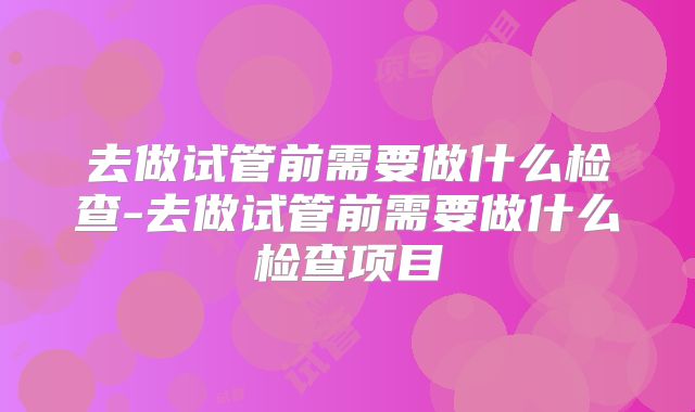 去做试管前需要做什么检查-去做试管前需要做什么检查项目