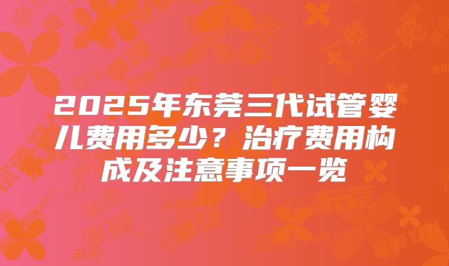 2025年东莞三代试管婴儿费用多少?治疗费用构成及注意事项一览