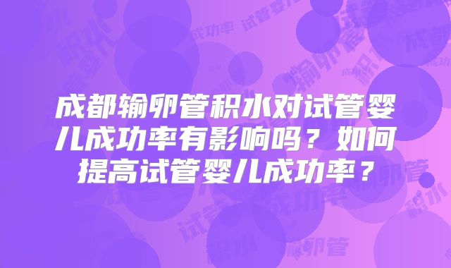 成都输卵管积水对试管婴儿成功率有影响吗?如何提高试管婴儿成功率?