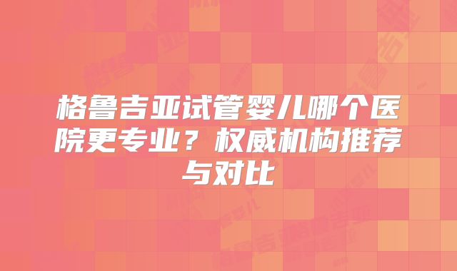 格鲁吉亚试管婴儿哪个医院更专业？权威机构推荐与对比