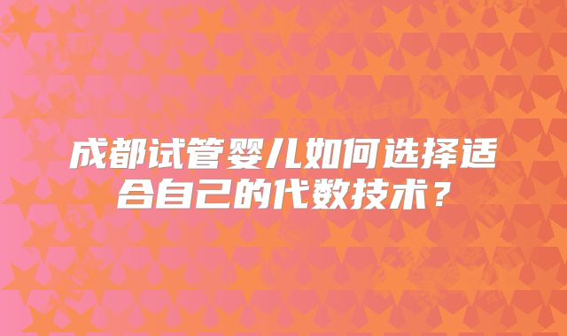 成都试管婴儿如何选择适合自己的代数技术？