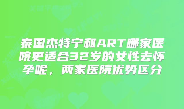 泰国杰特宁和ART哪家医院更适合32岁的女性去怀孕呢，两家医院优势区分