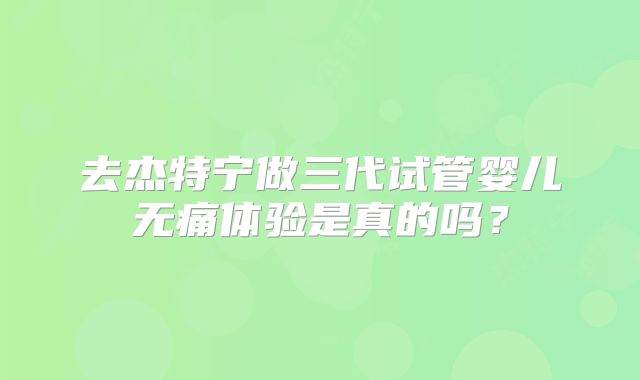 去杰特宁做三代试管婴儿无痛体验是真的吗?