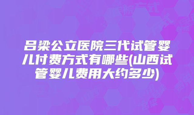 吕梁公立医院三代试管婴儿付费方式有哪些(山西试管婴儿费用大约多少)
