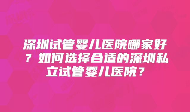 深圳试管婴儿医院哪家好?如何选择合适的深圳私立试管婴儿医院?