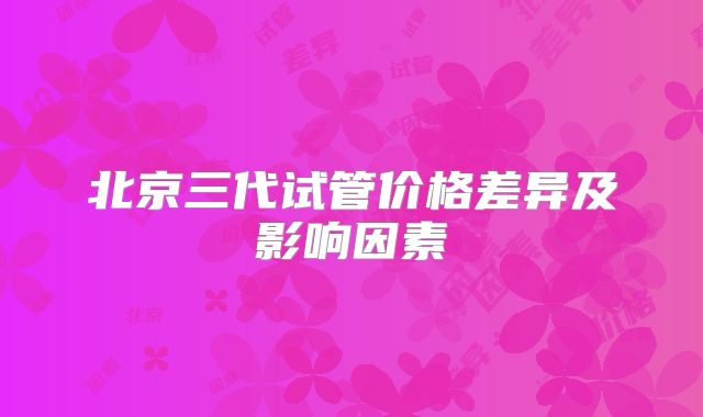 北京三代试管价格差异及影响因素