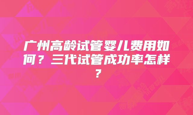 广州高龄试管婴儿费用如何?三代试管成功率怎样?