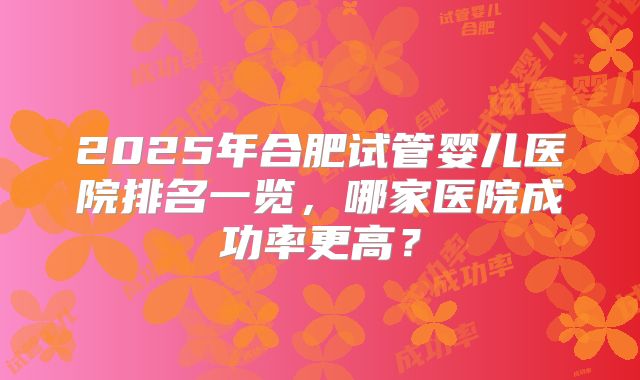 2025年合肥试管婴儿医院排名一览，哪家医院成功率更高？