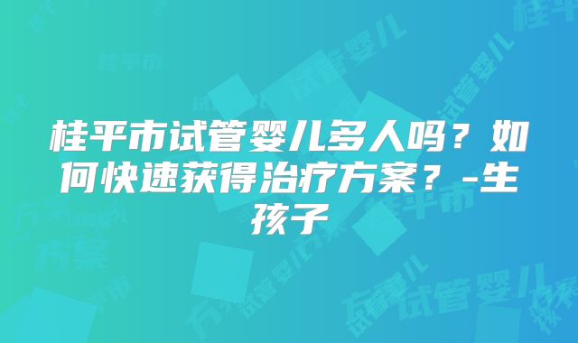 桂平市试管婴儿多人吗?如何快速获得治疗方案?-生孩子