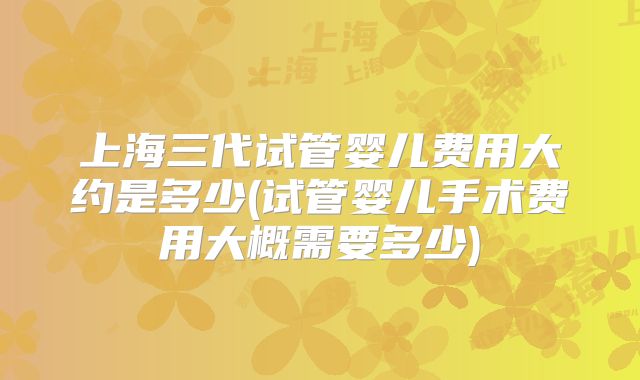 上海三代试管婴儿费用大约是多少(试管婴儿手术费用大概需要多少)