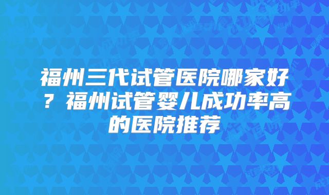 福州三代试管医院哪家好?福州试管婴儿成功率高的医院推荐