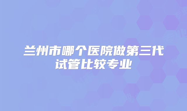 兰州市哪个医院做第三代试管比较专业
