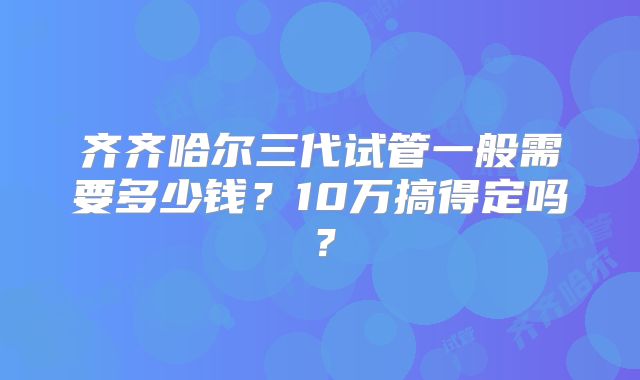 齐齐哈尔三代试管一般需要多少钱?10万搞得定吗?