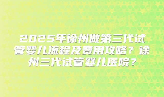 2025年徐州做第三代试管婴儿流程及费用攻略?徐州三代试管婴儿医院?