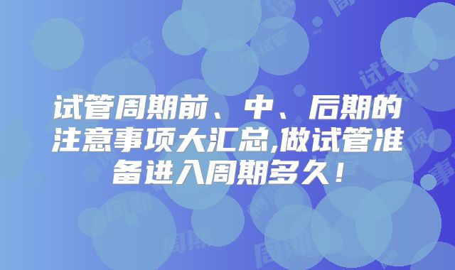 试管周期前、中、后期的注意事项大汇总,做试管准备进入周期多久！