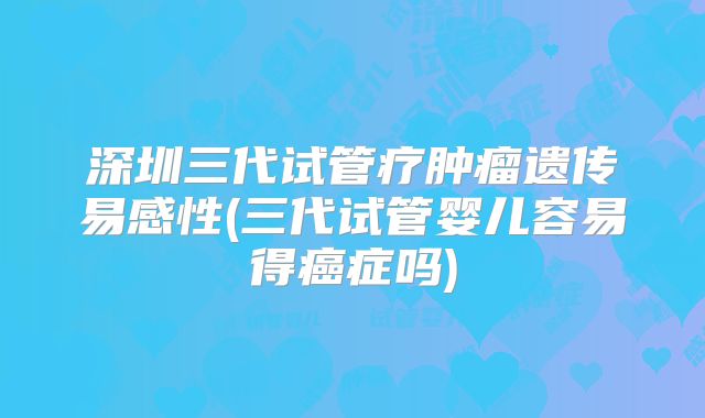 深圳三代试管疗肿瘤遗传易感性(三代试管婴儿容易得癌症吗)
