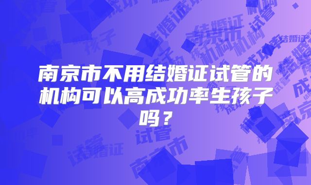 南京市不用结婚证试管的机构可以高成功率生孩子吗?