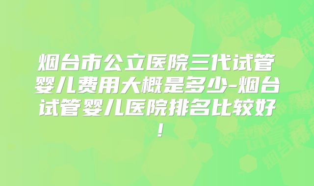 烟台市公立医院三代试管婴儿费用大概是多少-烟台试管婴儿医院排名比较好!