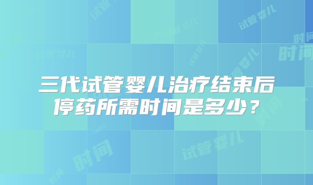 三代试管婴儿治疗结束后停药所需时间是多少？