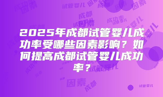 2025年成都试管婴儿成功率受哪些因素影响?如何提高成都试管婴儿成功率?