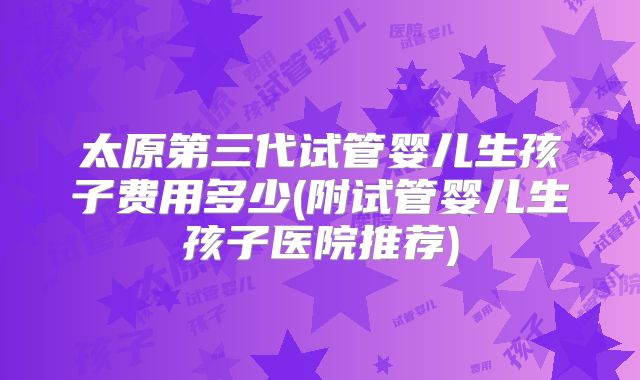 太原第三代试管婴儿生孩子费用多少(附试管婴儿生孩子医院推荐)
