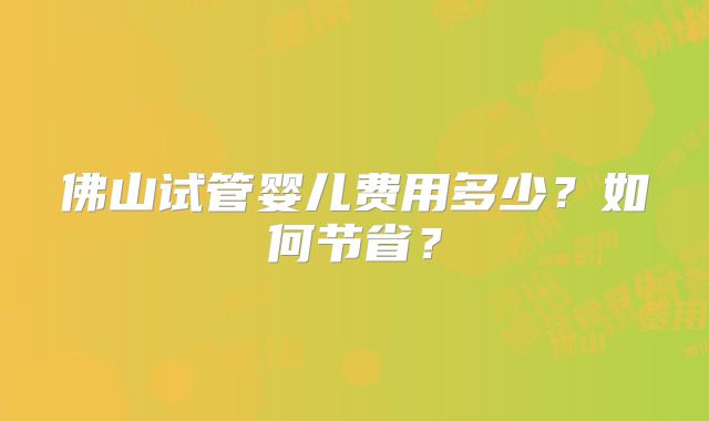 佛山试管婴儿费用多少?如何节省?